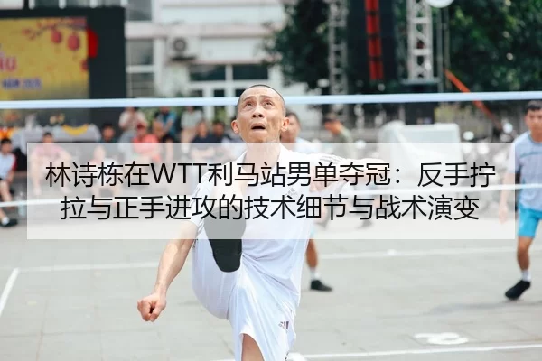 林诗栋在WTT利马站男单夺冠：反手拧拉与正手进攻的技术细节与战术演变